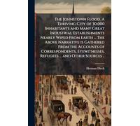 The Johnstown Flood. A Thriving City of 30,000 Inhabitants and Many Great Industrial Establishments Nearly Wiped From Earth ... The Above Narrative is ... Refugees ... and Other Sources ..