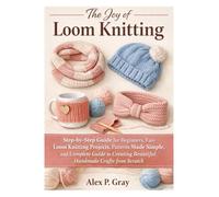 The Joy of Loom Knitting: Step-by-Step Guide for Beginners, Easy Loom Knitting Projects, Patterns Made Simple, and Complete Guide to Creating Beautiful Handmade Crafts from Scratch