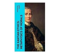 The Kantian Ethics: Metaphysics of Morals: A Systematic Account of Duty, Right, Virtue, Autonomy, and Practical Reason