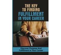 The Key To Finding Fulfillment In Your Career: Discover Purpose And Fulfillment In Your Career