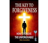 The key to forgiveness : How to forgive the unforgivable: Leave the past behind and build a bright future! You deserve to live a full, happy, and purposeful life!