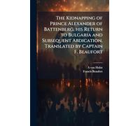 The Kidnapping of Prince Alexander of Battenberg, his Return to Bulgaria and Subsequent Abdication. Translated by Captain F. Beaufort