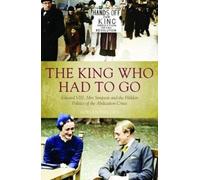 The King Who Had To Go : Edward VIII, Mrs. Simpson and the Hidden Politics of the Abdication Crisis