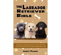 The Labrador Retriever Bible - A Beginners Training Manual With Tips and Tricks For An Untrained Puppy To Well Behaved Adult Dog
