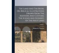 The Land And The Book, Or, Biblical Illustrations Drawn From The Manners And Customs, The Scenes And Scenery, Of The Holy Land; Volume 1