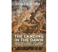 The Landing in the Dawn : Dissecting a Legend - The Landing at ANZAC, Gallipoli, 25 April 1915