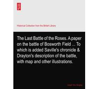 The Last Battle of the Roses. A paper on the battle of Bosworth Field ... To which is added Saville's chronicle & Drayton's description of the battle, with map and other illustrations.