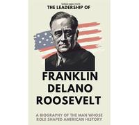 The Leadership of Franklin D. Roosevelt: A Biography of the Man Whose Role Shaped American History