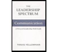 The Leadership Spectrum: Communication: A Focused Leadership Field Guide (The Leadership Spectrum Series)