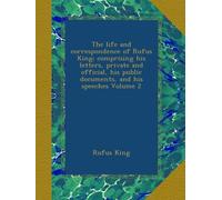The life and correspondence of Rufus King; comprising his letters, private and official, his public documents, and his speeches Volume 2