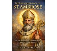 THE LIFE AND LEGACY OF ST. AMBROSE: THE LIFE, TEACHINGS, AND ENDURING LEGACY OF MILAN ’S GREAT BISHOP
