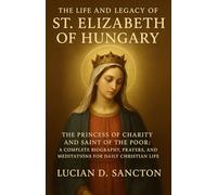 THE LIFE AND LEGACY OF ST. ELIZABETH OF HUNGARY: THE PRINCESS OF CHARITY AND SAINT OF THE POOR: A COMPLETE BIOGRAPHY, PRAYERS, AND MEDITATIONS FOR DAILY CHRISTIAN LIFE