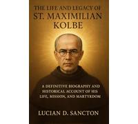 THE LIFE AND LEGACY OF ST. MAXIMILIAN KOLBE: A DEFINITIVE BIOGRAPHY AND HISTORICAL ACCOUNT OF HIS LIFE, MISSION, AND MARTYRDOM