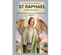 THE LIFE AND PRAYERS OF ST RAPHAEL THE HEALING ANGEL: His Biblical Story And Prayers For Healing And Guidance