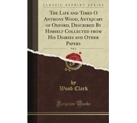 The Life and Times O Anthony Wood, Antiquary of Oxford, Described By Himself Collected from His Diaries and Other Papers, Vol. 1 (Classic Reprint)