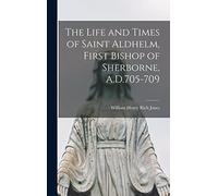 The Life and Times of Saint Aldhelm, First Bishop of Sherborne, A.D.705-709