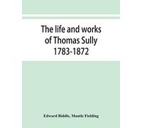 The life and works of Thomas Sully 1783-1872
