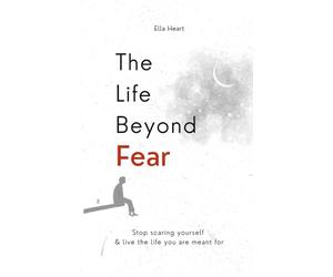 The Life Beyond Fear: Stop Scaring Yourself & Live The Life You Are Meant For