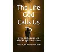 The Life God Calls Us To: Living the Christian Life with Clarity and Conviction (Truth in an Age of Compromise)