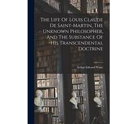 The Life Of Louis Claude De Saint-martin, The Unknown Philosopher, And The Substance Of His Transcendental Doctrine