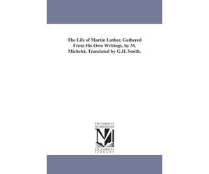 The life of Martin Luther, gathered from his own writings, by M. Michelet. Translated by G.H. Smith.
