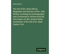 The Life of Rev. Henry Moore, Biographer and Executor of Rev. John Wesley; Including his Autobiography; and a Continuation, Written from His Own ... of the Life of Dr. Adam Clarke, F.A.S.