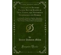 The Life of Richard Palmer, Better Known as Dick Turpin, the Notorious Highwayman and Robber: Including His Numerous Exploits, Adventures, and ... Many of His Contemporaries (Classic Reprint)