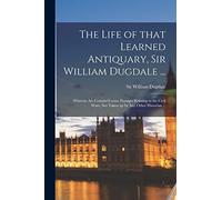 The Life of That Learned Antiquary, Sir William Dugdale ...: Wherein Are Contain'd Some Passages Relating to the Civil Wars, Not Taken up by Any Other Historian ...