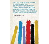 The Life of the Right Honorable Charles James Fox...: Comprehending a Brief View of the Times in Which He Lived; Some Account of His Principal ... Occasional Verses, and Other Productions: 1