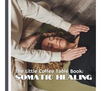 The Little Coffee Table Book: Somatic Healing: Somatic healing is the gentle art of listening to that story, releasing what no longer serves you, and restoring harmony from the inside out.
