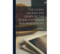 The Living Legend The Story Of The Royal Canadian Mounted Police