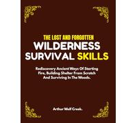 The Lost And Forgotten Wilderness Survival Skills.: Rediscovery Ancient Ways Of Starting Fire, Building Shelter From Scratch And Surviving In The Woods. (Bushcraft guide)
