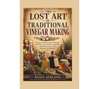 THE LOST ART OF TRADITIONAL VINEGAR MAKING: Forgotten Fermentation Methods for Fruit, Grain, Honey, and Herbs, Food Preservation, and Practical Self-Reliance