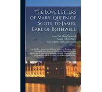 The Love Letters of Mary, Queen of Scots, to James, Earl of Bothwell;: With Her Love Sonnets and Marriage Contracts, (being the Long-missing Originals ... Writings of Buchanan, Goodall, Robertson, ...