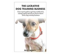 THE LUCRATIVE DOG TRAINING BUSINESS: Your expert guide to getting certification, raising capital and all you need to about dog training business