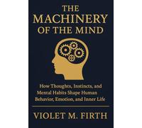 The Machinery of the Mind: How Thoughts, Instincts, and Mental Habits Shape Human Behavior, Emotion, and Inner Life