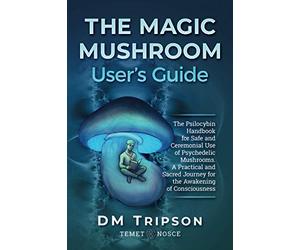The Magic Mushroom User's Guide: The Psilocybin Handbook for Safe and Ceremonial Use of Psychedelic Mushrooms. A Practical and Sacred Journey for the Awakening of Consciousness
