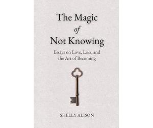 The Magic of Not Knowing: Essays on Love, Loss, and the Art of Becoming