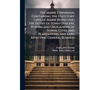 The Maine Townsman, Containing the Statutory Laws of Maine Respecting the Duties of Town Officers, Powers and Obligations of Towns, Cities and Plantations, and Laws Affecting General Business