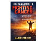 The Man’s Guide to Fighting Cancer: Understanding Diagnosis, Navigating Treatment, Building Mental Strength, and Thriving After Recovery