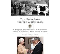 The Maple Leaf and the White Cross: A History of St. John Ambulance and the Most Venerable Order of the Hospital of St. John of Jerusalem in Canada