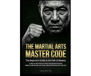 The Martial Arts Master Code: The Beginner's Guide to the Path of Mastery: A Step-by-Step System to Build Unbreakable Discipline, Master Fundamentals, and Forge a Black Belt Mindset from Day One