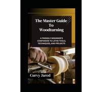 The Master Guide To Woodturning: A Friendly Beginner’s Companion to Lathe Tools, Techniques, and Projects