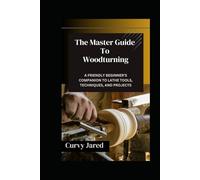 The Master Guide To Woodturning: A Friendly Beginner’s Companion to Lathe Tools, Techniques, and Projects