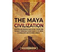 The Maya Civilization: An Enthralling Overview of Maya History, Starting from the Olmecs' Domination of Ancient Mexico to the Arrival of Hernan Cortes and the Spanish Conquest