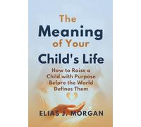 The Meaning of Your Child's Life: How to Raise a Child with Purpose Before the World Defines Them