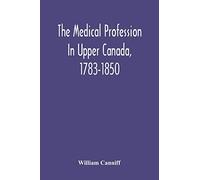 The Medical Profession In Upper Canada, 1783-1850: An Historical Narrative With Original Documents Relating To The Profession, Including Some Brief Biographies
