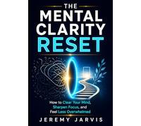 The Mental Clarity Reset: How to Clear Your Mind, Sharpen Focus, and Feel Less Overwhelmed