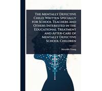 The Mentally Defective Child; Written Specially for School Teachers and Others Interested in the Educational Treatment and After-care of Mentally Defective School Children