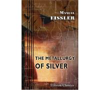 The Metallurgy of Silver: A Practical Treatise on the Amalgamation, Roasting, and Lixiviation of Silver Ores Including the Assaying, Meltig, and Refining of Silver Bullion